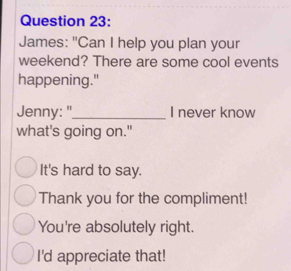 James: "Can I help you plan your
weekend? There are some cool events
happening."
Jenny:"_ I never know
what's going on."
It's hard to say.
Thank you for the compliment!
You're absolutely right.
I'd appreciate that!