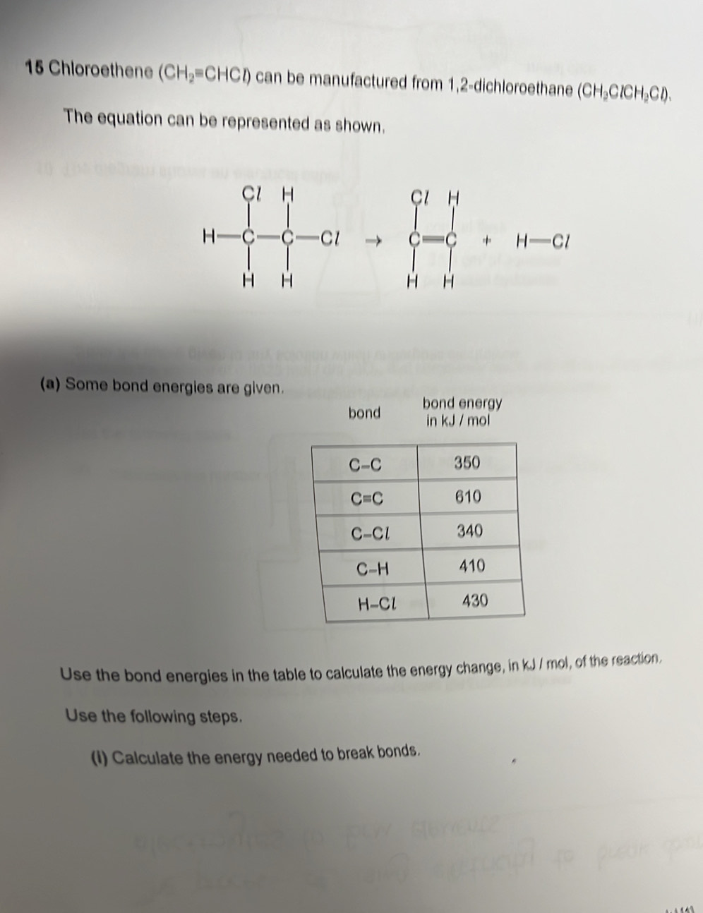 Chloroethene (CH_2=CHCl) can be manufactured from 1,2-dichloroethane (CH_3ClCH_2Cl).
The equation can be represented as shown.
H-Cl^-to C&-C=GlH c=c HHendarray. +H-Cl
(a) Some bond energies are given.
bond bond energy
in kJ / mol
Use the bond energies in the table to calculate the energy change, in kJ / mol, of the reaction.
Use the following steps.
(I) Calculate the energy needed to break bonds.