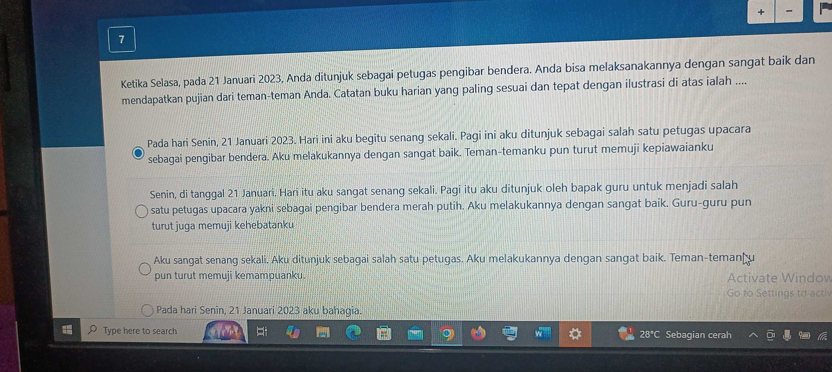 + 
7 
Ketika Selasa, pada 21 Januari 2023, Anda ditunjuk sebagai petugas pengibar bendera. Anda bisa melaksanakannya dengan sangat baik dan 
mendapatkan pujian dari teman-teman Anda. Catatan buku harian yang paling sesuai dan tepat dengan ilustrasi di atas ialah .... 
Pada hari Senin, 21 Januari 2023. Hari ini aku begitu senang sekali. Pagi ini aku ditunjuk sebagai salah satu petugas upacara 
sebagai pengibar bendera. Aku melakukannya dengan sangat baik. Teman-temanku pun turut memuji kepiawaianku 
Senin, di tanggal 21 Januari. Hari itu aku sangat senang sekali. Pagi itu aku ditunjuk oleh bapak guru untuk menjadi salah 
satu petugas upacara yakni sebagai pengibar bendera merah putih. Aku melakukannya dengan sangat baik. Guru-guru pun 
turut juga memuji kehebatanku 
Aku sangat senang sekali. Aku ditunjuk sebagai salah satu petugas. Aku melakukannya dengan sangat baik. Teman-temanţu 
pun turut memuji kemampuanku. Activate Windov 
Go to Settings to acti 
Pada hari Senin, 21 Januari 2023 aku bahagia. 
Type here to search 
28° Sebagian cerah