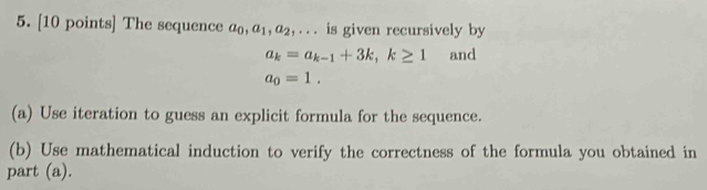 The sequence a_0, a_1, a_2 _ . . . is given recursively by
a_k=a_k-1+3k, k≥ 1 and
a_0=1. 
(a) Use iteration to guess an explicit formula for the sequence. 
(b) Use mathematical induction to verify the correctness of the formula you obtained in 
part (a).