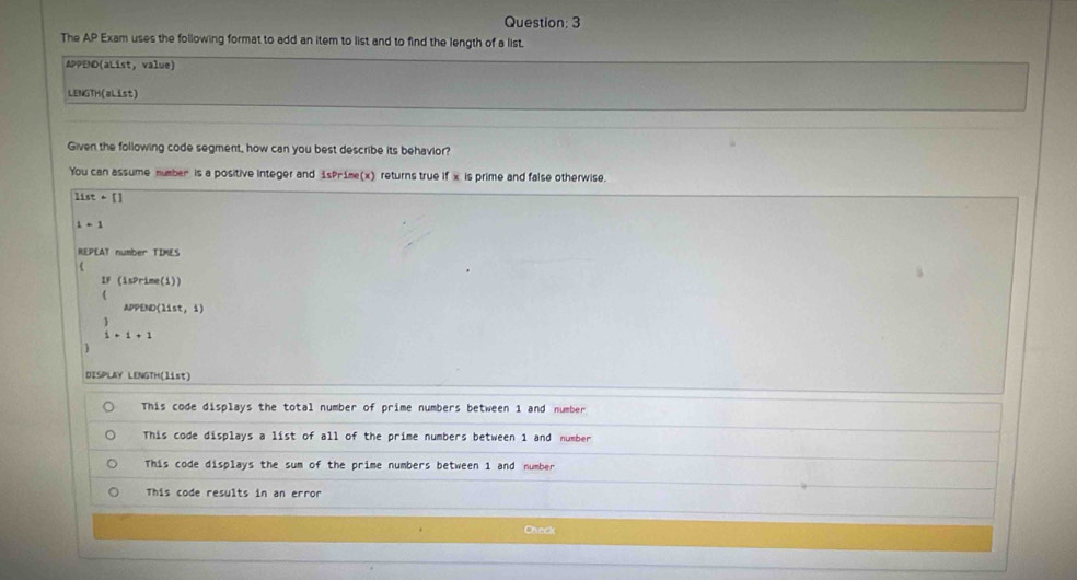 The AP Exam uses the following format to add an item to list and to find the length of a list.
APPED(aList, value)
LENGTH(aList)
Given the following code segment, how can you best describe its behavior?
You can assume mumber is a positive integer and 1sPr1me(x) returns true if x is prime and false otherwise.
11st+[]
i-1
REPEAT number TIMES

LF (1sPrim e(1))
APPEM (11st,1)
beginarrayr 3 1endarray =1+1
DISPLAY LENGTH(list)
This code displays the total number of prime numbers between 1 and number
This code displays a list of all of the prime numbers between 1 and number
This code displays the sum of the prime numbers between 1 and number
This code results in an error
Check