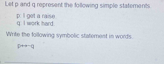 Let p and q represent the following simple statements. 
p: I get a raise.
q : I work hard. 
Write the following symbolic statement in words.
prightarrow sim q