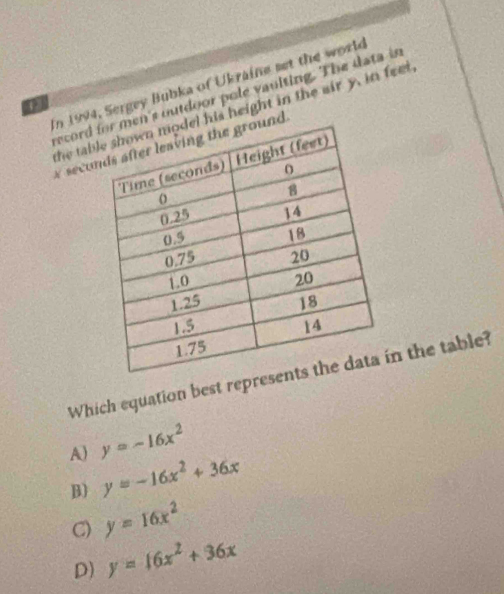 In 1994, Sergey Bubka of Ukraine set the world
record s outdoor pole vaulting. The data is
3
the tabs height in the air y, in feet 
seco
Which equation best reprn the table?
A) y=-16x^2
B) y=-16x^2+36x
C) y=16x^2
D) y=16x^2+36x