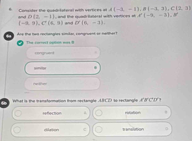 Consider the quadrilateral with vertices at A(-3,-1), B(-3,3), C(2,3)
and D(2,-1) , and the quadrilateral with vertices at A'(-9,-3), B'
(-9,9), C^+(6,9) and D'(6,-3). 
6a Are the two rectangles similar, congruent or neither?
The correct option was B
congruen3
similar
B
neither
6b What is the transformation from rectangle ABCD to rectangle A'B'C'D' ?
reflection A rotation 8
dilation C translation D