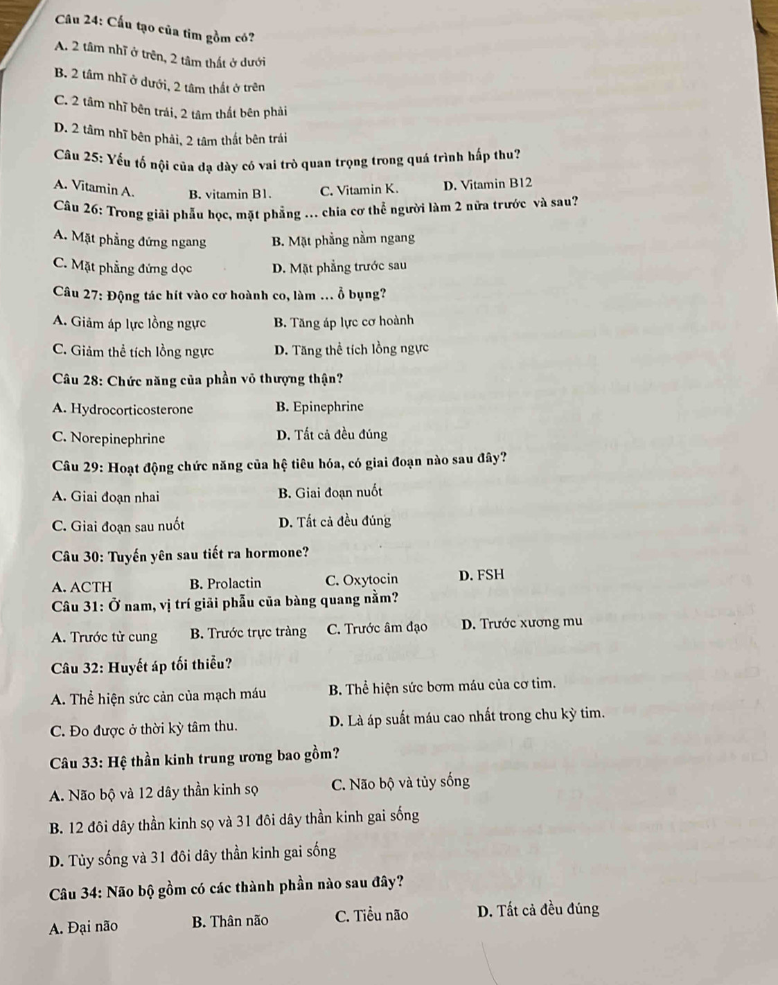 Cấu tạo của tim gồm có?
A. 2 tâm nhĩ ở trên, 2 tâm thất ở dưới
B. 2 tâm nhĩ ở dưới, 2 tâm thất ở trên
C. 2 tâm nhĩ bên trái, 2 tâm thất bên phải
D. 2 tâm nhĩ bên phải, 2 tâm thất bên trái
Câu 25: Yếu tố nội của đạ dày có vai trò quan trọng trong quá trình hấp thu?
A. Vitamin A. B. vitamin B1. C. Vitamin K. D. Vitamin B12
Câu 26: Trong giải phẫu học, mặt phẳng .. chia cơ thể người làm 2 nữa trước và sau?
A. Mặt phẳng đứng ngang B. Mặt phầng nằm ngang
C. Mặt phẳng đứng dọc D. Mặt phẳng trước sau
Câu 27: Động tác hít vào cơ hoành co, làm ... ỗ bụng?
A. Giảm áp lực lồng ngực B. Tăng áp lực cơ hoành
C. Giảm thể tích lồng ngực D. Tăng thể tích lồng ngực
Câu 28: Chức năng của phần võ thượng thận?
A. Hydrocorticosterone B. Epinephrine
C. Norepinephrine D. Tất cả đều đúng
Câu 29: Hoạt động chức năng của hệ tiêu hóa, có giai đoạn nào sau đây?
A. Giai đoạn nhai B. Giai đoạn nuốt
C. Giai đoạn sau nuốt D. Tất cả đều đúng
Câu 30: Tuyến yên sau tiết ra hormone?
A. ACTH B. Prolactin C. Oxytocin D. FSH
Câu 31: Ở nam, vị trí giải phẫu của bàng quang nằm?
A. Trước tử cung B. Trước trực tràng C. Trước âm đạo D. Trước xương mu
Câu 32: Huyết áp tối thiểu?
A. Thể hiện sức cản của mạch máu  B. Thể hiện sức bơm máu của cơ tim.
C. Đo được ở thời kỳ tâm thu. D. Là áp suất máu cao nhất trong chu kỳ tim.
Câu 33: Hệ thần kinh trung ương bao gồm?
A. Não bộ và 12 dây thần kinh sọ C. Não bộ và tủy sống
B. 12 đôi dây thần kinh sọ và 31 đôi dây thần kinh gai sống
D. Tùủy sống và 31 đôi dây thần kinh gai sống
Câu 34: Não bộ gồm có các thành phần nào sau đây?
A. Đại não B. Thân não C. Tiểu não D. Tất cả đều đúng