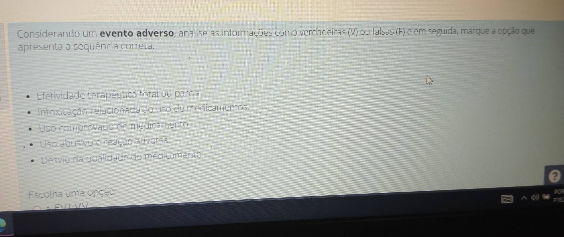 Considerando um evento adverso, analise as informações como verdadeiras (V) ou falsas (F) e em seguida, marque a opção que
apresenta a sequência correta.
Efetividade terapêutica total ou parcial.
Intoxicação relacionada ao uso de medicamentos
Uso comprovado do medicamento
Uso abusivo e reação adversa.
Desvio da qualidade do medicamento:
?
Escolha uma opção:
。 FVFVV