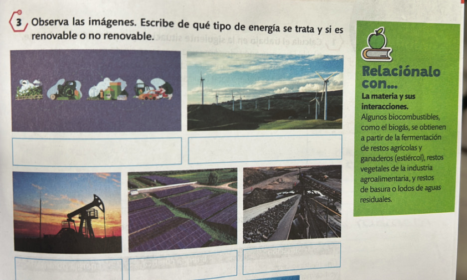 Observa las imágenes. Escribe de qué tipo de energía se trata y si es 
renovable o no renovable. 
Relaciónalo 
con... 
La materia y sus 
interacciones. 
Algunos biocombustibles, 
como el biogás, se obtienen 
a partir de la fermentación 
de restos agrícolas y 
ganaderos (estiércol), restos 
vegetales de la industria 
agroalimentaria, y restos 
de basura o lodos de aguas 
residuales.