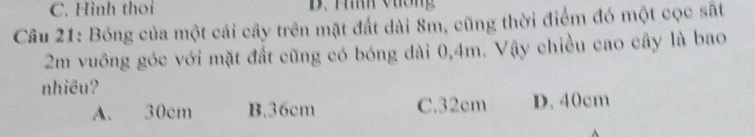 C. Hình thoi D. Hiíh vương
Câu 21: Bóng của một cái cây trên mặt đất dài 8m, cũng thời điểm đó một cọc sắt
2m vuông góc với mặt đất cũng có bóng dài 0,4m. Vậy chiều cao cây là bao
nhiêu?
A. 30cm B. 36cm C. 32cm D. 40cm