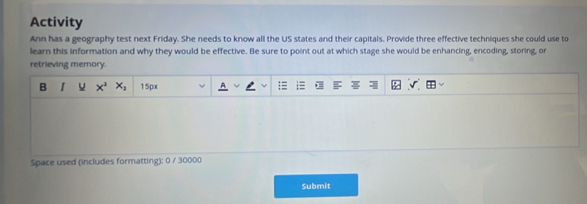 Activity 
Ann has a geography test next Friday. She needs to know all the US states and their capitals. Provide three effective techniques she could use to 
learn this information and why they would be effective. Be sure to point out at which stage she would be enhancing, encoding, storing, or 
retrieving memory. 
B I u x^2 X_2 15px 
Space used (includes formatting): 0 / 30000 
Submit