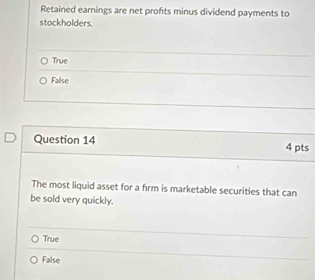 Retained earnings are net profts minus dividend payments to
stockholders.
True
False
Question 14 4 pts
The most liquid asset for a frm is marketable securities that can
be sold very quickly.
True
False