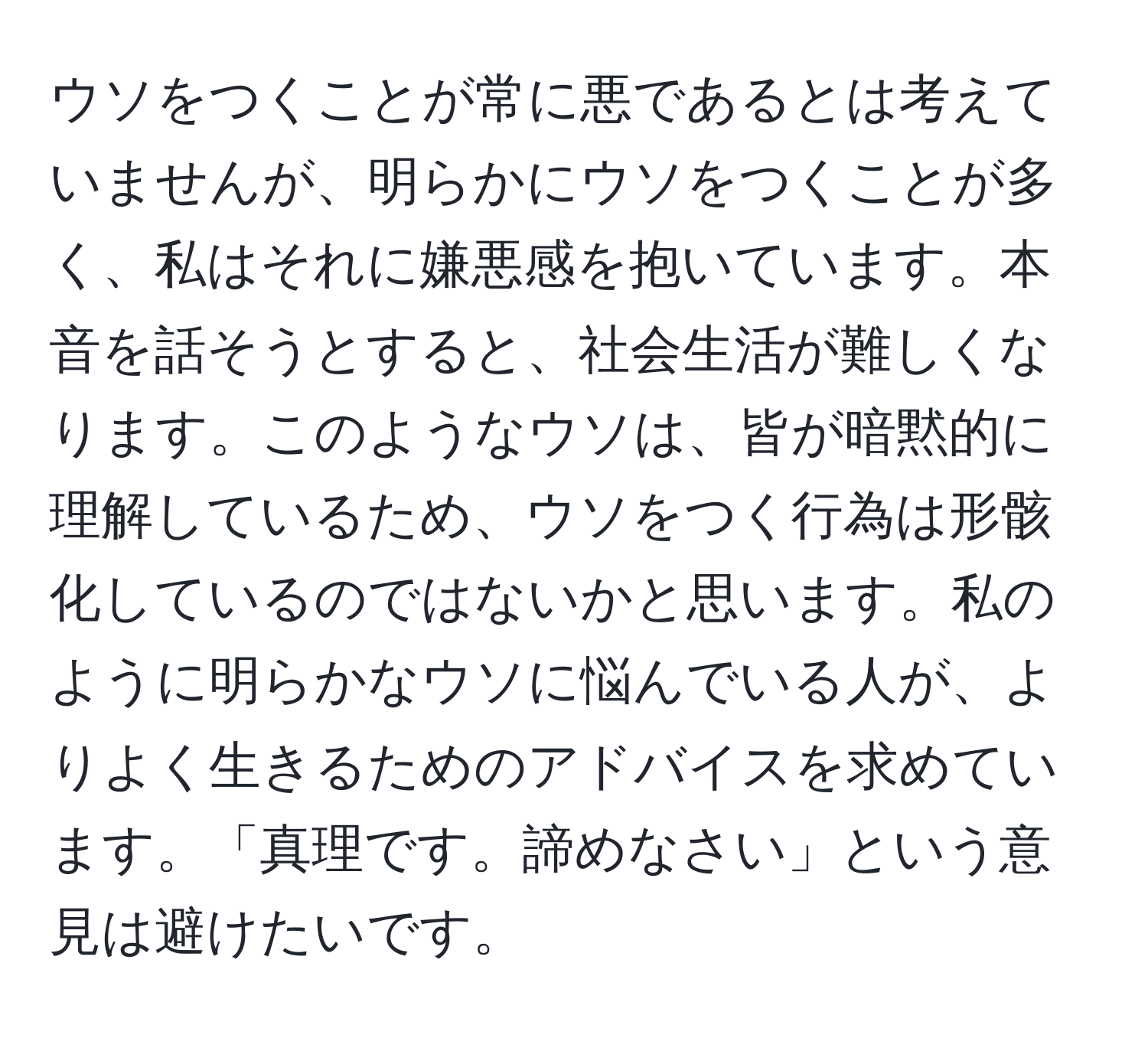 ウソをつくことが常に悪であるとは考えていませんが、明らかにウソをつくことが多く、私はそれに嫌悪感を抱いています。本音を話そうとすると、社会生活が難しくなります。このようなウソは、皆が暗黙的に理解しているため、ウソをつく行為は形骸化しているのではないかと思います。私のように明らかなウソに悩んでいる人が、よりよく生きるためのアドバイスを求めています。「真理です。諦めなさい」という意見は避けたいです。