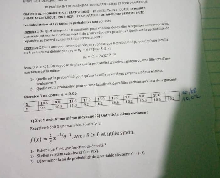 DEPARTEMENT DE MATHEMATIQUES APPLIQUEES ET D'INFORMATIQUE
EXAMEN DE PROBABILITES ET STATISTIQUES FILIERES ; Toutes DUREE : 2 HEURES
ANNEE ACADEMIQUE : 2023-2024 EXAMINATEUR : Dr. MBOUNJA BESSEME FRITZ
Les Calculatrices et Les tables de probabilités sont admises
Exercice 1 Un QCM comporte 10 questions, pour chacune desquelles 4 réponses sont proposées,
une seule est exacte. Combien y-a-t-il de grilles-réponses possibles ? Quelle est la probabilité de
répondre au hasard au moins 6 fois correctement ?
Exercice 2 Dans une population donnée, on suppose que la probabilité P_k
ait k enfants est définie par : p_0=p_1=a et pour k≥ 2, pour qu'une famille
p_k=(1-2a)2^(-(k-1))
Avec 0 On suppose de plus que la probabilité d'avoir un garçon ou une fille lors d'une
naissance est la même.
1- Quelle est la probabilité pour qu'une famille ayant deux garçons ait deux enfants
seulement ?
lle est la probabilité pour qu'une famille ait deux filles sachant qu'elle a deux garçons
1) X et Y ont-ils une même moyenne ?2) Ont t'ils la même va
Exercice 4 Soit X une variable. Pour x>1:
f(x)= 1/θ  x^(-1/θ ^-1) , avec θ >0 et nulle sinon.
1- Est-ce que ƒest une fonction de densité ?
2- Si elles existent calculez E(x) et
3- Déterminer la loi de probabilité de la variable aléatoire V(x). Y=ln X.