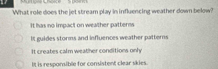 What role does the jet stream play in influencing weather down below?
It has no impact on weather patterns
It guides storms and influences weather patterns
It creates calm weather conditions only
It is responsible for consistent clear skies.