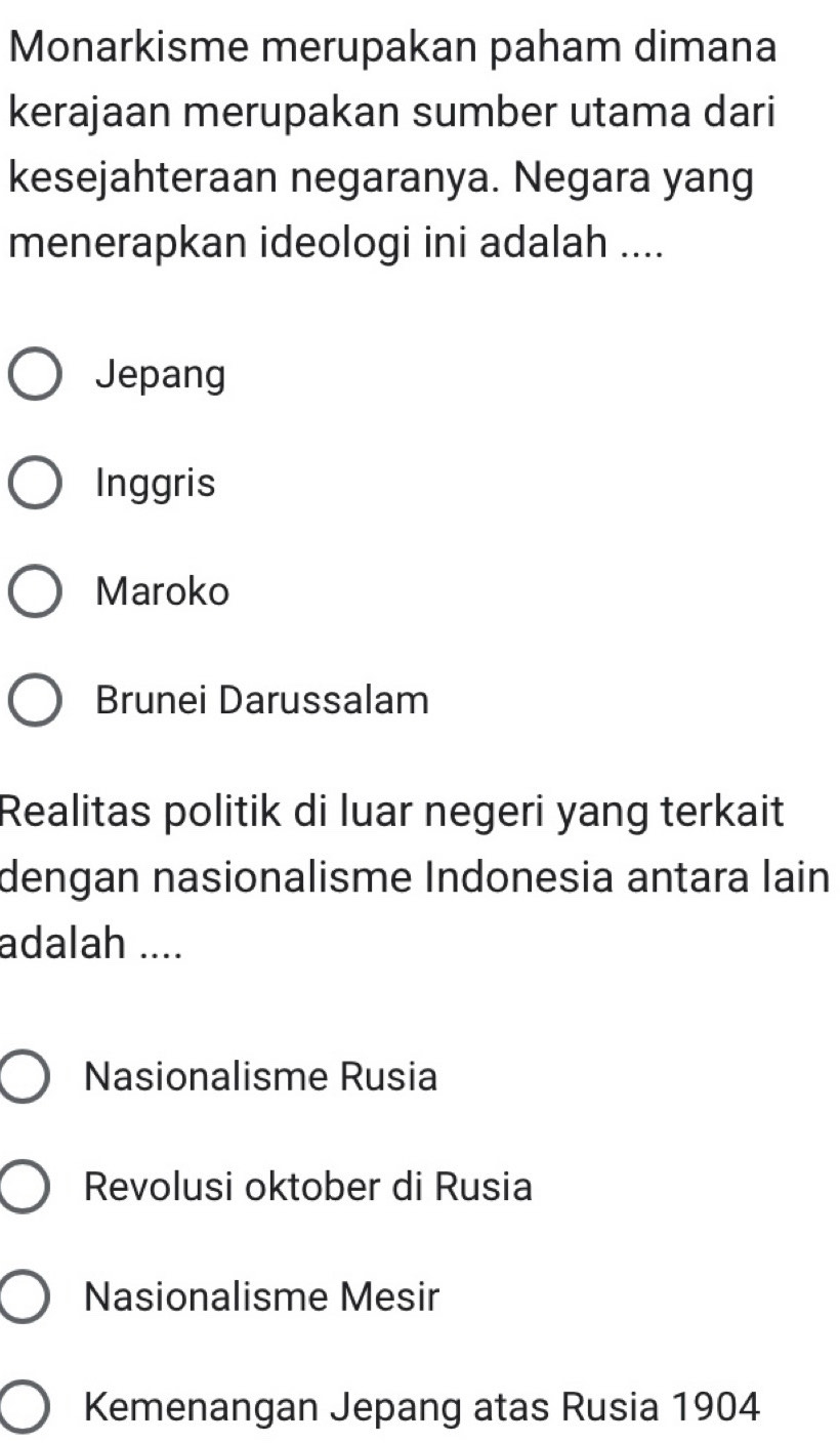 Monarkisme merupakan paham dimana
kerajaan merupakan sumber utama dari
kesejahteraan negaranya. Negara yang
menerapkan ideologi ini adalah ....
Jepang
Inggris
Maroko
Brunei Darussalam
Realitas politik di luar negeri yang terkait
dengan nasionalisme Indonesia antara lain
adalah ....
Nasionalisme Rusia
Revolusi oktober di Rusia
Nasionalisme Mesir
Kemenangan Jepang atas Rusia 1904