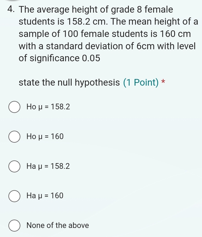 The average height of grade 8 female
students is 158.2 cm. The mean height of a
sample of 100 female students is 160 cm
with a standard deviation of 6cm with level
of significance 0.05
state the null hypothesis (1 Point) *
Ho mu =158.2
Ho mu =160
Ha mu =158.2
Ha mu =160
None of the above