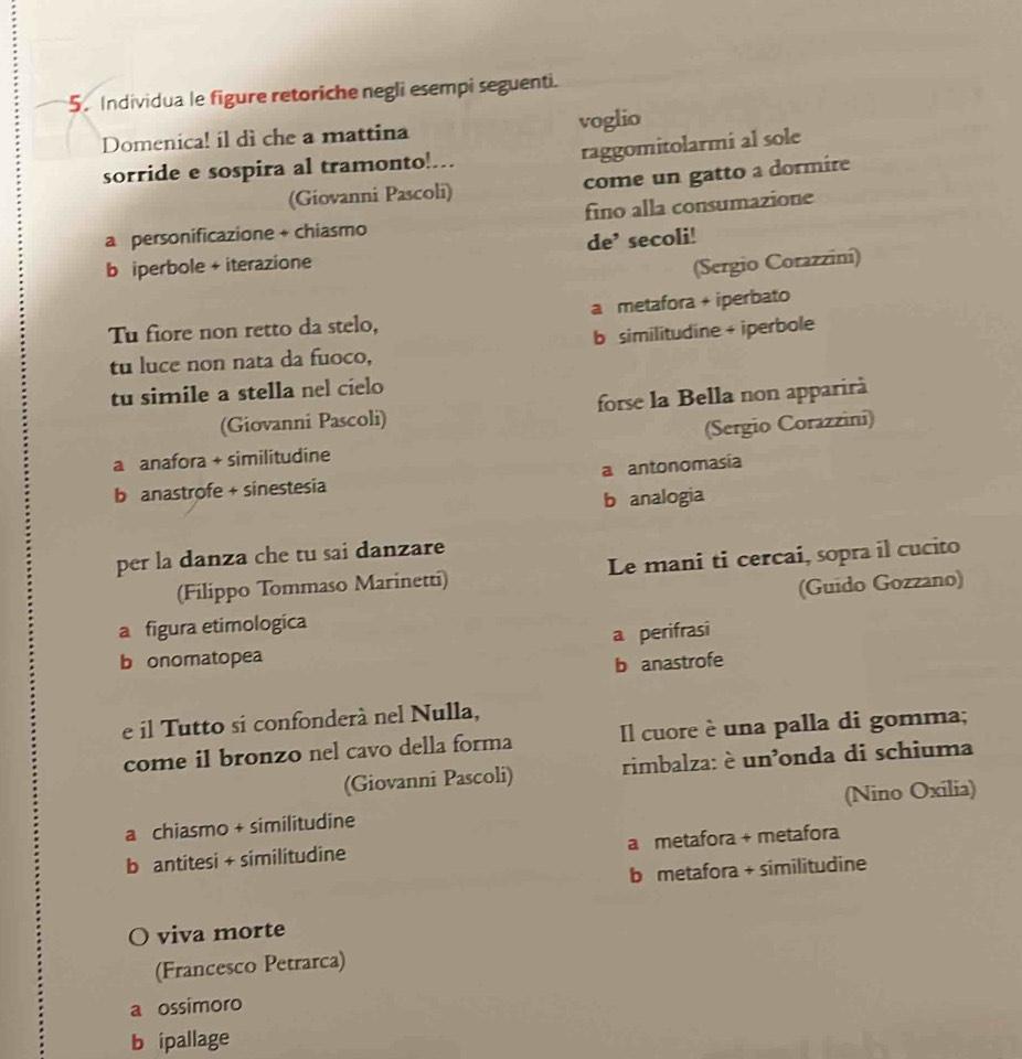 Individua le figure retoriche negli esempi seguenti.
Domenica! il dì che a mattina voglio
raggomitolarmi al sole
sorride e sospira al tramonto!.
(Giovanni Pascoli) come un gatto a dormire
a personificazione + chiasmo fino alla consumazione
b iperbole + iterazione de’ secoli!
(Sergio Corazziní)
Tu fiore non retto da stelo, a metafora + iperbato
tu luce non nata da fuoco, b similitudine + iperbole
tu simile a stella nel cielo
(Giovanni Pascoli) forse la Bella non apparirà
a anafora + similitudine (Sergio Corazzini)
b anastrofe + sinestesia a antonomasía
b analogia
per la danza che tu sai danzare
(Filippo Tommaso Marinetti) Le mani ti cercai, sopra il cucito
a figura etimologica (Guido Gozzano)
b onomatopea a perifrasi
b anastrofe
e il Tutto si confonderà nel Nulla,
come il bronzo nel cavo della forma Il cuore è una palla di gomma;
(Giovanni Pascoli) rimbalza: è un'onda di schiuma
a chiasmo + similitudine (Nino Oxilia)
b antitesi + similitudine a metafora + metafora
b metafora + similitudine
O viva morte
(Francesco Petrarca)
a ossimoro
b ipallage