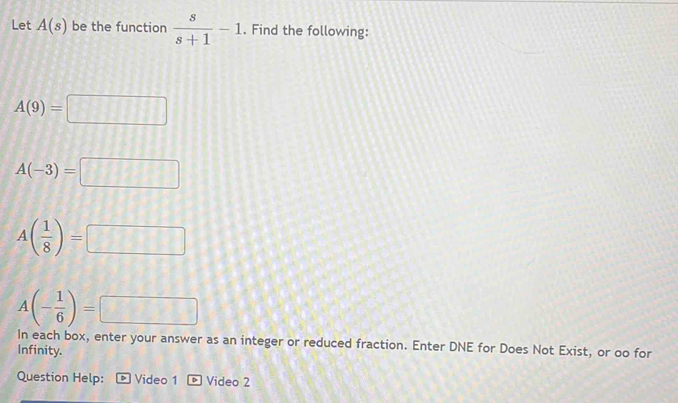 Let A(s) be the function  s/s+1 -1. Find the following:
A(9)=□
A(-3)=□
A( 1/8 )=□
A(- 1/6 )=□
In each box, enter your answer as an integer or reduced fraction. Enter DNE for Does Not Exist, or oo for 
Infinity. 
Question Help: D Video 1 Video 2