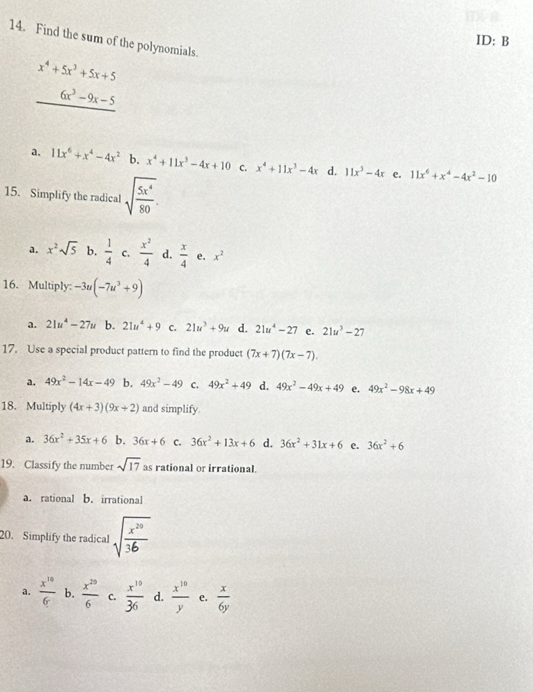 Find the sum of the polynomials.
ID: B
x^4+5x^3+5x+5
6x^3-9x-5
a. 11x^6+x^4-4x^2 b. x^4+11x^3-4x+10 C. x^4+11x^3-4x d. 11x^3-4x e. 11x^6+x^4-4x^2-10
15. Simplify the radical sqrt(frac 5x^4)80.
a. x^2sqrt(5) b.  1/4  C.  x^2/4  d.  x/4  e, x^2
16. Multiply: -3u(-7u^3+9)
a. 21u^4-27u b. 21u^4+9 C. 21u^3+9u d. 21u^4-27 e. 21u^3-27
17. Use a special product pattern to find the product (7x+7)(7x-7).
a. 49x^2-14x-49 b. 49x^2-49 C. 49x^2+49 d. 49x^2-49x+49 e. 49x^2-98x+49
18. Multiply (4x+3)(9x+2) and simplify
a. 36x^2+35x+6 b. 36x+6 C. 36x^2+13x+6 d. 36x^2+31x+6 e. 36x^2+6
19. Classify the number sqrt(17) as rational or irrational.
a. rational b. irrational
20. Simplify the radical sqrt(frac x^(20))36
a.  x^(10)/6  b.  x^(20)/6  C.  x^(10)/36  d.  x^(10)/y  e.  x/6y 