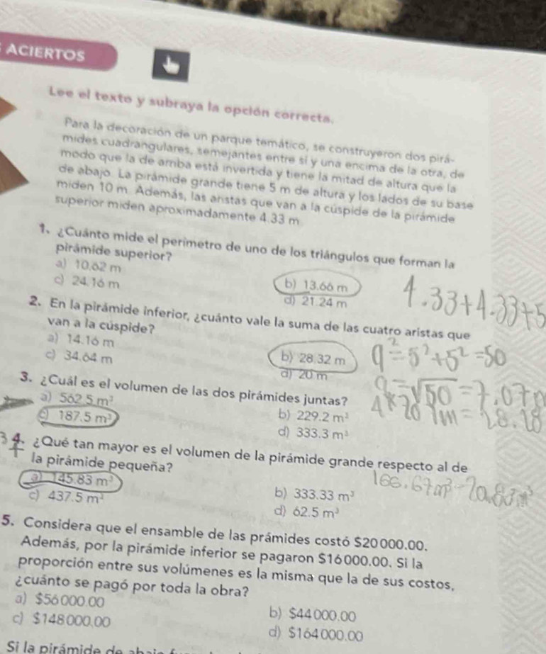 ACIERTOS
Lee el texto y subraya la opción correcta.
Para la decoración de un parque temático, se construyeron dos pirá-
mides cuadrangulares, semejantes entre sí y una encima de la otra, de
modo que la de amba está invertida y tiene la mitad de altura que la
de abajo. La pirámide grande tiene 5 m de altura y los lados de su base
miden 10 m. Además, las anstas que van a la cúspide de la pirámide
superior miden aproximadamente 4.33 m
1  ¿Cuánto mide el perimetro de uno de los triángulos que forman la
pirámide superior?
a) 10.62 m b) 13.66 m
c) 24. 16 m
d) 21.24 m
2. En la pirámide inferior, ¿cuánto vale la suma de las cuatro aristas que
van a la cúspide?
a) 14.16 m
c) 34.64 m b) 28.32 m
d) 20 m
3. ¿Cuál es el volumen de las dos pirámides juntas?
a) 562.5m^3 b) 229.2m^3
I 187.5m^3
d) 333.3m^3
4 ¿Qué tan mayor es el volumen de la pirámide grande respecto al de
la pirámide pequeña?
145.83m^3
437.5m^2
b) 333.33m^3
d) 62.5m^3
5. Considera que el ensamble de las prámides costó $20000.00.
Además, por la pirámide inferior se pagaron $16000.00. Si la
proporción entre sus volúmenes es la misma que la de sus costos,
¿cuánto se pagó por toda la obra?
a) $56 000.00 b) $44000.00
c) $148 000.00 d) $164000.00