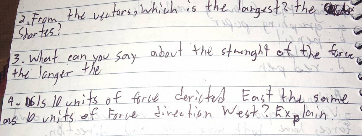 From the victors, which is the largest? the 
Shortts? 
3. What can you say about the stronght of the farce 
the longer the
40515 10 units of force dericted East the same 
as 10units of Force direction West? Explain