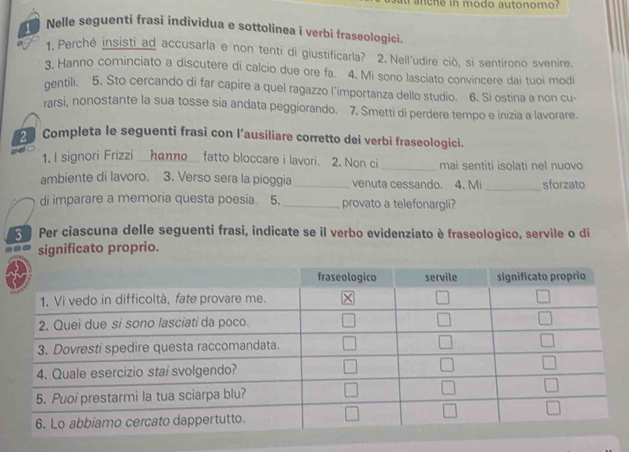 anche in modo autonomo?
Nelle seguenti frasi individua e sottolinea i verbi fraseologici.
1. Perché insisti ad accusarla e non tenti di giustificarla? 2. Nell'udire ciò, si sentirono svenire.
3. Hanno cominciato a discutere di calcio due ore fa. 4. Mi sono lasciato convincere dai tuoi modi
gentili. 5. Sto cercando di far capire a quel ragazzo l'importanza dello studio. 6. Si ostina a non cu-
rarsi, nonostante la sua tosse sia andata peggiorando. 7. Smetti di perdere tempo e inizia a lavorare.
2 Completa le seguenti frasi con l’ausiliare corretto dei verbi fraseologici.
1. I signori Frizzi _hanno_ fatto bloccare i lavori. 2. Non ci_ mai sentiti isolati nel nuovo
ambiente di lavoro. 3. Verso sera la pioggia _venuta cessando. 4. Mi _sforzato
di imparare a memoria questa poesia. 5. _provato a telefonargli?
Per ciascuna delle seguenti frasi, indicate se il verbo evidenziato è fraseologico, servile o di
significato proprio.