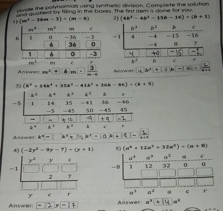 pivide the polynomials using synthetic division. Complete the solution
and quotient by filling in the boxes. The first item is done for you.
1) (m^3-36m-3)/ (m-6) 2) (4b^3-4b^2-15b-16)+(b+1)
Answer: m^2 6 m frac 3 Answer: b²+①b□□_
3) (k^5+14k^4+35k^3-41k^2+36k-46)/ (k+5)
k^5 k^4 k^3 k^2 k c
-5 1 14 35 -41 36 -46
-5 -45 50 -45 45
- -
k^4 k^3 k ² k c r
Answer k^4- k^3 k^2  1/k+5 
4) (-2y^2-9y-7)+(y+1) 5) (a^4+12a^3+32a^2)+(a+8)
-
Answer: Answer: a^3 a^2