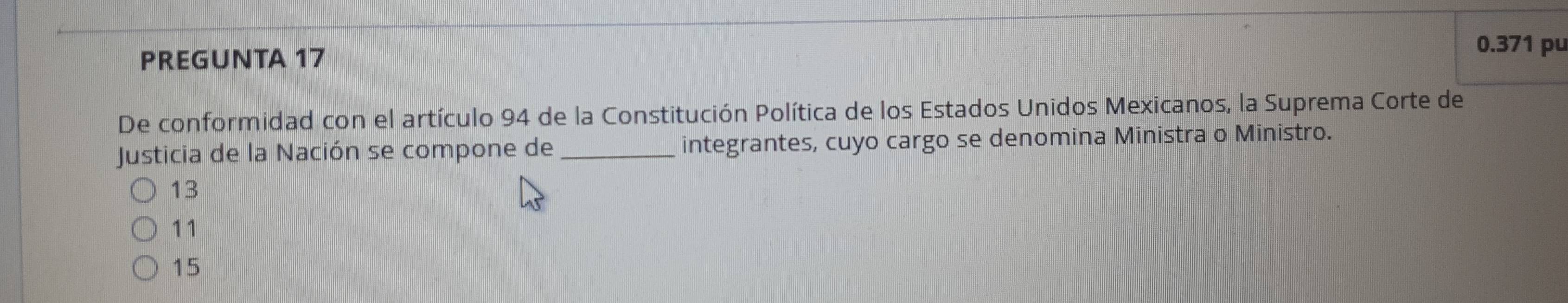 PREGUNTA 17
0.371 pu
De conformidad con el artículo 94 de la Constitución Política de los Estados Unidos Mexicanos, la Suprema Corte de
Justicia de la Nación se compone de _integrantes, cuyo cargo se denomina Ministra o Ministro.
13
11
15