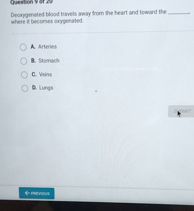 Deoxygenated blood travels away from the heart and toward the_
where it becomes oxygenated.
A. Arteries
B. Stomach
C. Veins
D. Lungs
SNBMIT
PREVIOUS