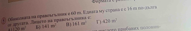 ζ Обнколката на лравоьгьлник е 60 m. Εдната му страна е с 16рпоοдьлга
оτ другата. Лнцеτо на правоъгьлника е:
A ) 120m^2 b) 141m^2 B) 161m^2 Γ) 420m^2
Iсποτο πрибавих пΟловин-