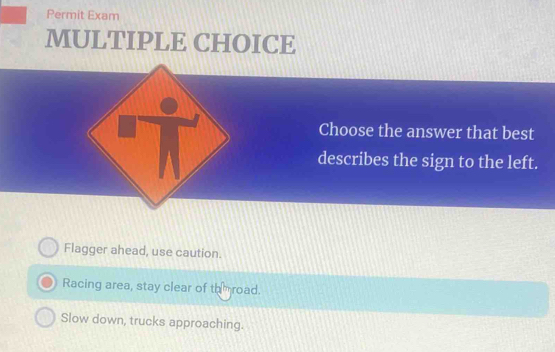 Permit Exam
MULTIPLE CHOICE
Choose the answer that best
describes the sign to the left.
Flagger ahead, use caution.
Racing area, stay clear of throad.
Slow down, trucks approaching.