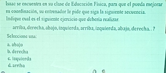 Isaac se encuentra en su clase de Educación Física, para que el pueda mejorar
su coordinación, su entrenador le pide que siga la siguiente secuencia.
Indique cual es el siguiente ejercicio que debería realizar.
arriba, derecha, abajo, izquierda, arriba, izquierda, abajo, derecha. . ?
Seleccione una:
a. abəjo
b. derecha
c. izquierda
d.arriba