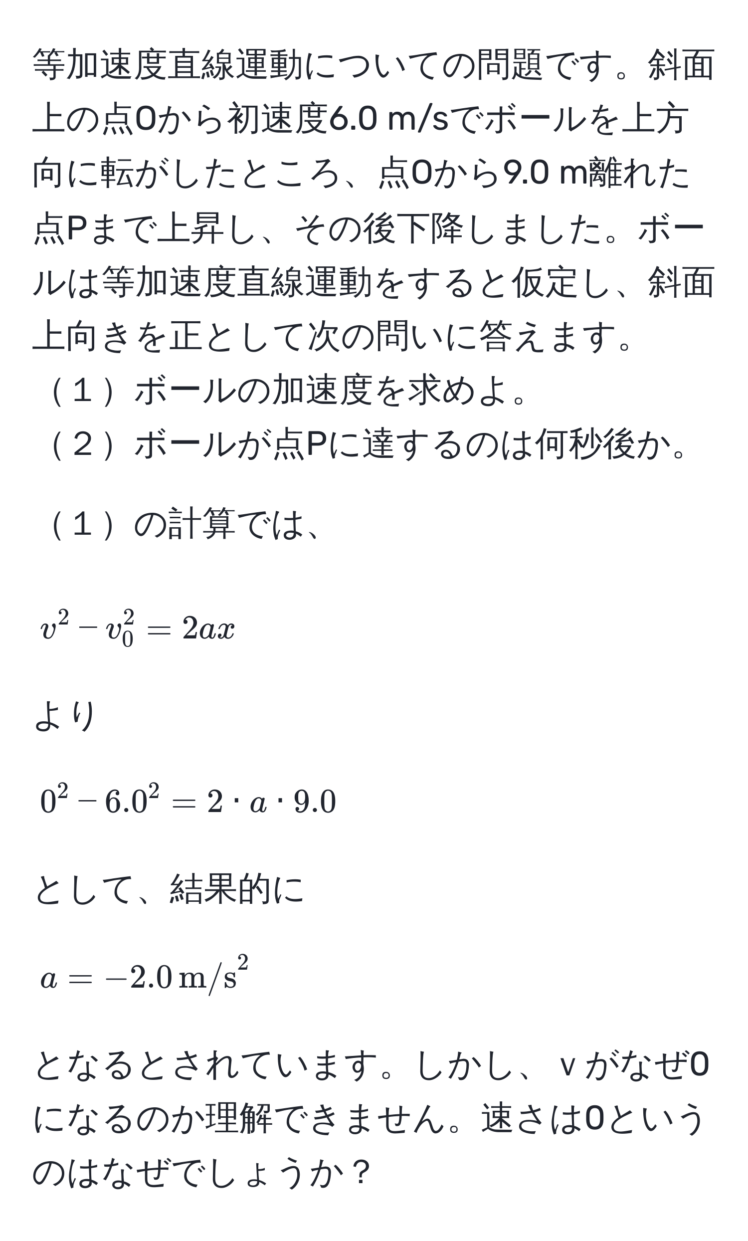 等加速度直線運動についての問題です。斜面上の点Oから初速度6.0 m/sでボールを上方向に転がしたところ、点Oから9.0 m離れた点Pまで上昇し、その後下降しました。ボールは等加速度直線運動をすると仮定し、斜面上向きを正として次の問いに答えます。
１ボールの加速度を求めよ。
２ボールが点Pに達するのは何秒後か。

１の計算では、
$$v^(2 - v_0^2 = 2ax$$
より
$$0^2 - 6.0^2 = 2 · a · 9.0$$
として、結果的に
$$a = -2.0 , m/s)^2$$
となるとされています。しかし、ｖがなぜ0になるのか理解できません。速さは0というのはなぜでしょうか？