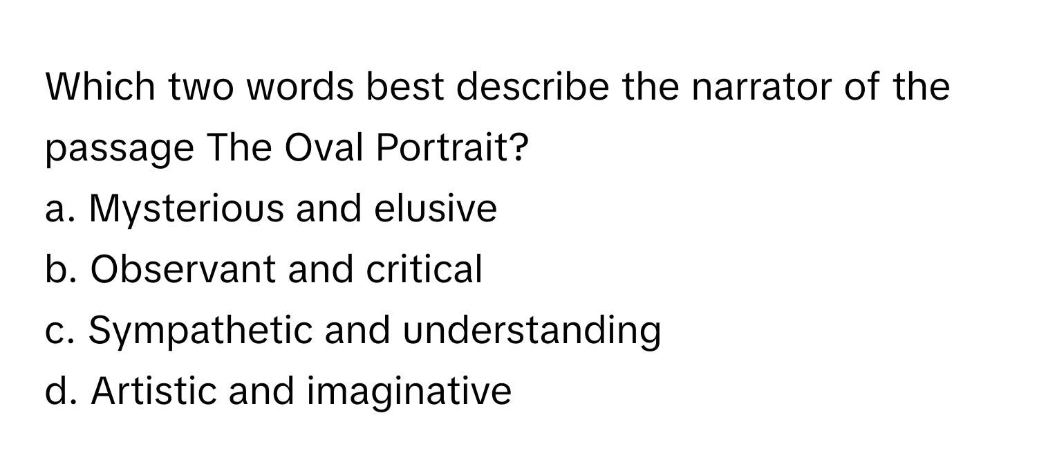 Which two words best describe the narrator of the passage The Oval Portrait?

a. Mysterious and elusive
b. Observant and critical
c. Sympathetic and understanding
d. Artistic and imaginative