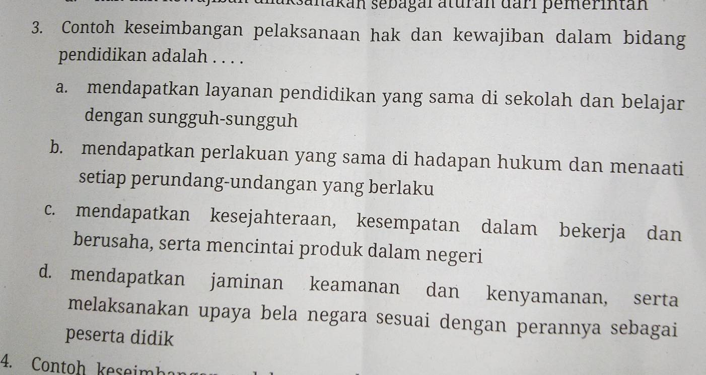 ksanakan sebagal aturan darl pemerintan
3. Contoh keseimbangan pelaksanaan hak dan kewajiban dalam bidang
pendidikan adalah . . . .
a. mendapatkan layanan pendidikan yang sama di sekolah dan belajar
dengan sungguh-sungguh
b. mendapatkan perlakuan yang sama di hadapan hukum dan menaati
setiap perundang-undangan yang berlaku
c. mendapatkan kesejahteraan, kesempatan dalam bekerja dan
berusaha, serta mencintai produk dalam negeri
d. mendapatkan jaminan keamanan dan kenyamanan, serta
melaksanakan upaya bela negara sesuai dengan perannya sebagai
peserta didik
4. Contoh keseimh