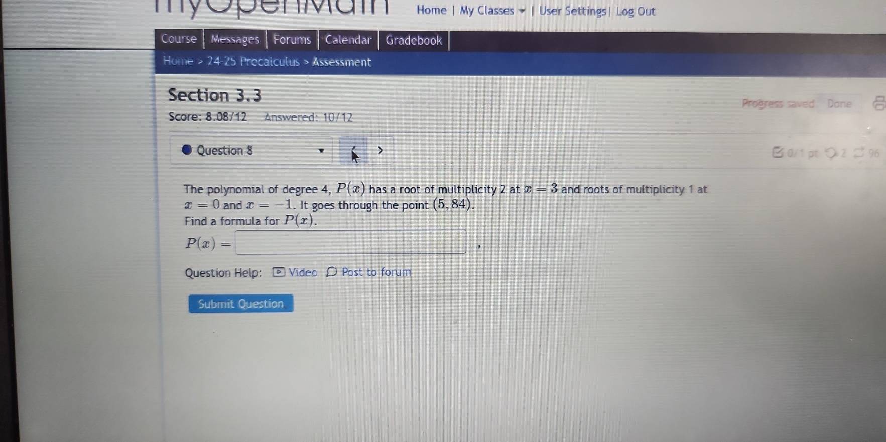 my open Mam Home | My Classes → | User Settings| Log Out 
Course Messages Forums Calendar Gradebook 
Home >24-25 Precalculus > Assessment 
Section 3.3 
Progress saved Done 
Score: 8.08/12 Answered: 10/12 
Question 8 B 0/1 pt ○2% 96 
The polynomial of degree 4, P(x) has a root of multiplicity 2 at x=3 and roots of multiplicity 1 at
x=0 and x=-1. It goes through the point (5,84). 
Find a formula for P(x).
P(x)=
Question Help: ® Video 〇 Post to forum 
Submit Question