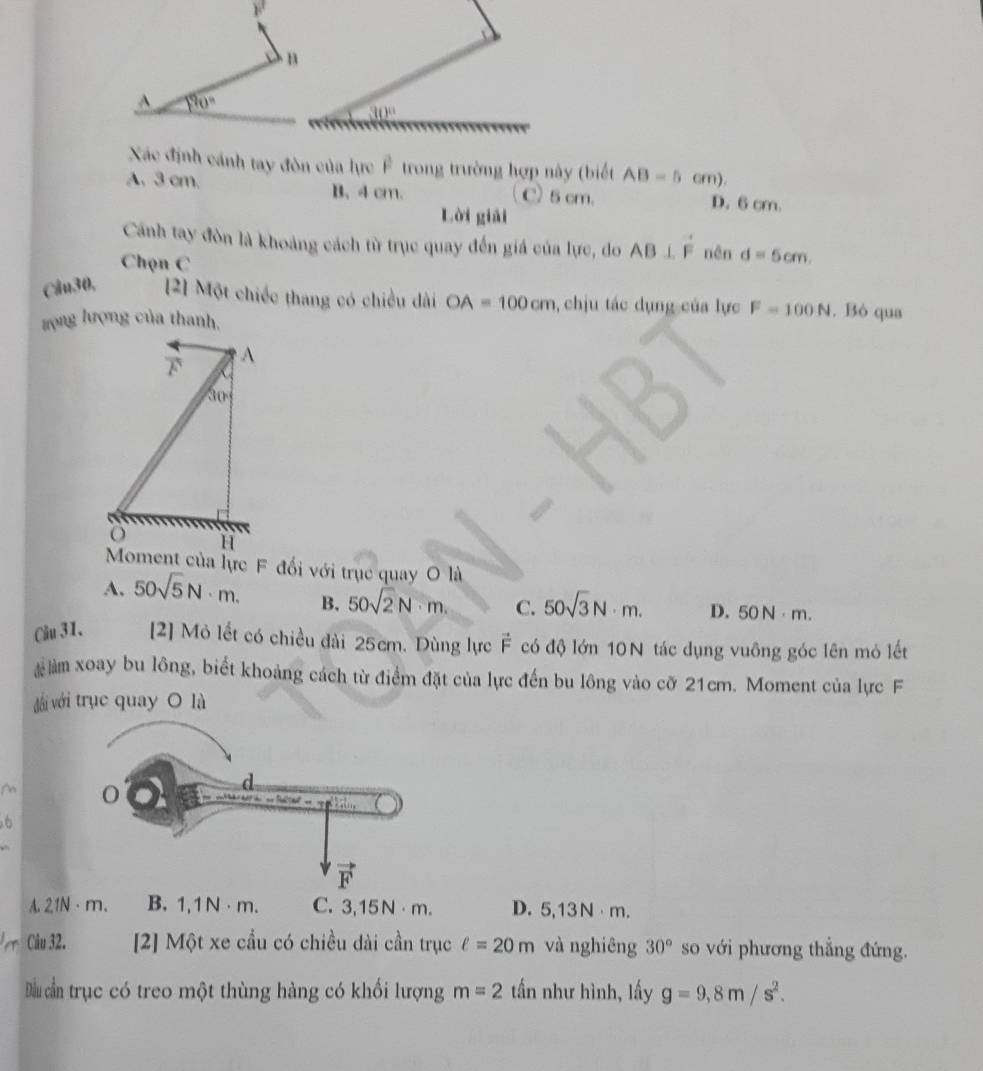 190°
30°
Xác định cánh tay đòn của lực Ê trong trường hợp này (biết AB=5cm).
A. 3 cm. B. 4 cm. C) 5 cm. D. 6 cm.
Lời giải
Cánh tay đòn là khoảng cách từ trục quay đến giá của lực, do AB⊥ vector F
Chọn C nên d=5cm.
Câu30, [2] Một chiếc thang có chiều dài OA=100cm , chịu tác dụng của lực F=100N. Bỏ qua
zọng lượng của thanh.
A
30°
H
Moment của lực F đổi với trục quay O là
A. 50sqrt(5)N· m. B. 50sqrt(2)N· m. C. 50sqrt(3)N· m. D. 50N· m.
Câu 31. [2] Mỏ lết có chiều dài 25cm. Dùng lực vector F có độ lớn 10N tác dụng vuông góc lên mỏ lết
# àm xoay bu lông, biết khoảng cách từ điểm đặt của lực đến bu lông vào cỡ 21cm. Moment của lực F
với với trục quay O là
M
6
A. 21N·m. B. 1,1N · m. C. 3,15N⋅m. D. 5,13N⋅m.
Câu 32. [2] Một xe cầu có chiều dài cần trục ell =20m và nghiêng 30° so với phương thắng đứng.
Dầ cần trục có treo một thùng hàng có khối lượng m=2 tần như hình, lấy g=9,8m/s^2.