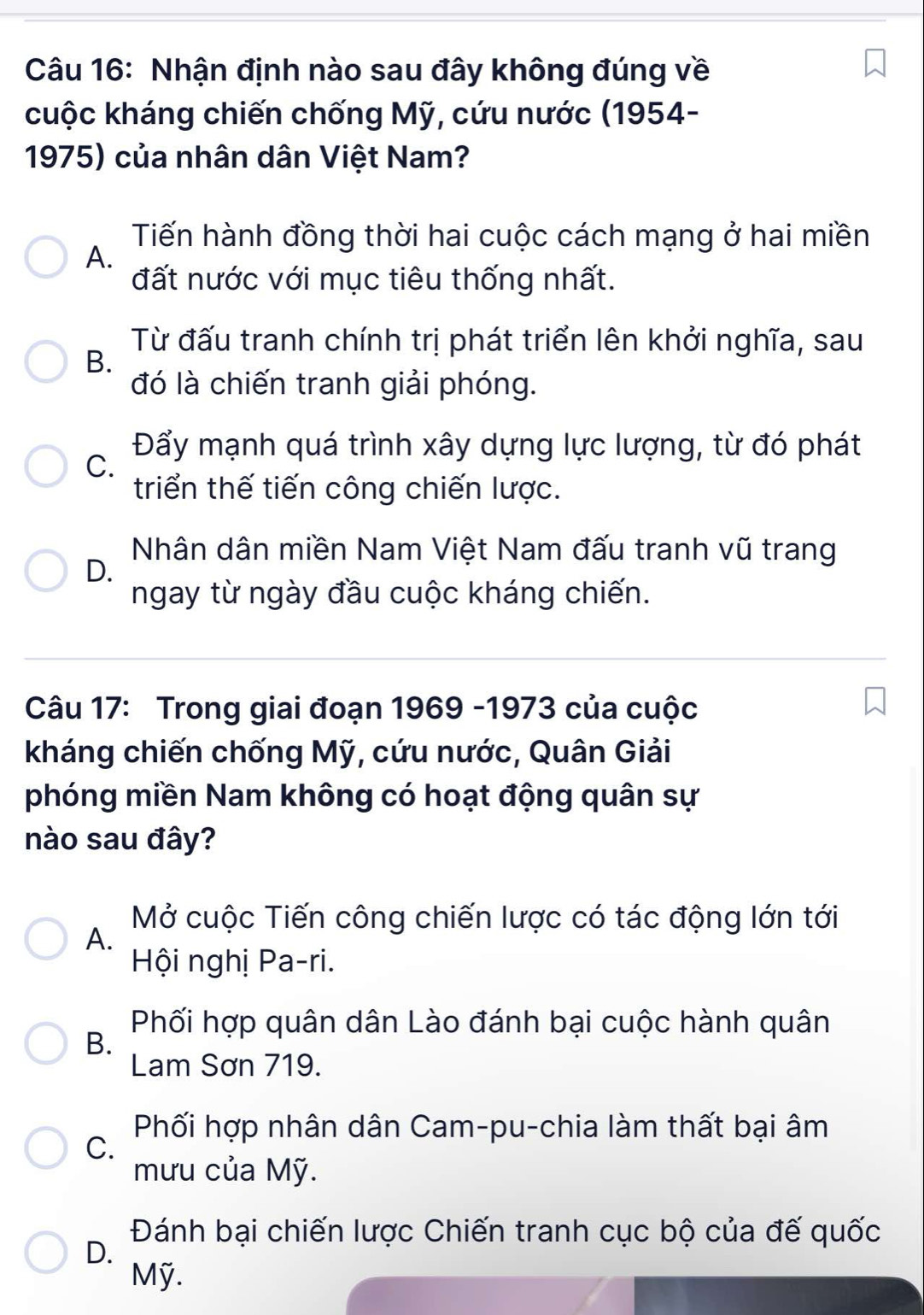 Nhận định nào sau đây không đúng về
cuộc kháng chiến chống Mỹ, cứu nước (1954-
1975) của nhân dân Việt Nam?
Tiến hành đồng thời hai cuộc cách mạng ở hai miền
A.
đất nước với mục tiêu thống nhất.
Từ đấu tranh chính trị phát triển lên khởi nghĩa, sau
B.
đó là chiến tranh giải phóng.
C.
Đẩy mạnh quá trình xây dựng lực lượng, từ đó phát
triển thế tiến công chiến lược.
Nhân dân miền Nam Việt Nam đấu tranh vũ trang
D.
ngay từ ngày đầu cuộc kháng chiến.
Câu 17: Trong giai đoạn 1969 -1973 của cuộc
kháng chiến chống Mỹ, cứu nước, Quân Giải
phóng miền Nam không có hoạt động quân sự
nào sau đây?
Mở cuộc Tiến công chiến lược có tác động lớn tới
A.
Hội nghị Pa-ri.
Phối hợp quân dân Lào đánh bại cuộc hành quân
B.
Lam Sơn 719.
Phối hợp nhân dân Cam-pu-chia làm thất bại âm
C.
mưu của Mỹ.
Đánh bại chiến lược Chiến tranh cục bộ của đế quốc
D.
Mỹ.