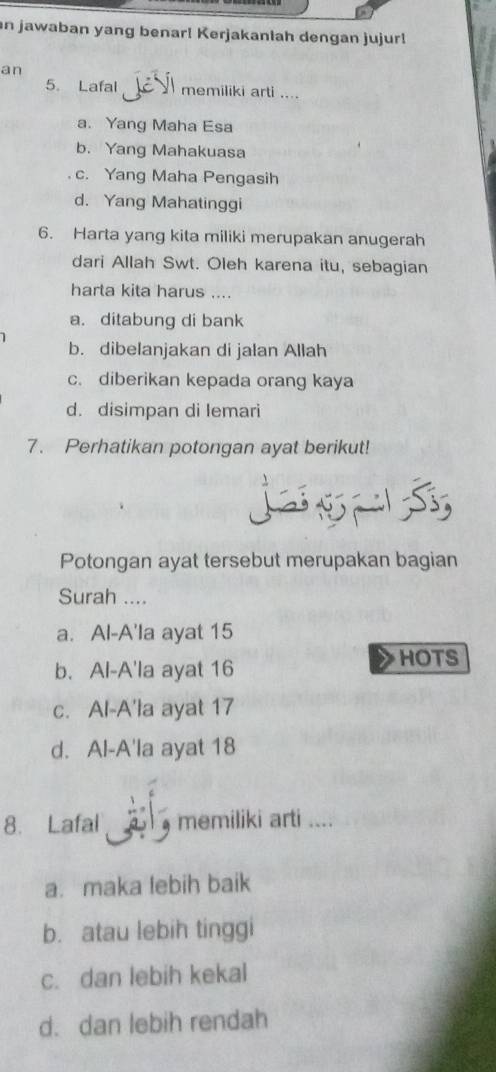 jawaban yang benar! Kerjakanlah dengan jujur!
an
5. Lafal memiliki arti ....
a. Yang Maha Esa
b. Yang Mahakuasa
c. Yang Maha Pengasih
d. Yang Mahatinggi
6. Harta yang kita miliki merupakan anugerah
dari Allah Swt. Oleh karena itu, sebagian
harta kita harus ....
a. ditabung di bank
b. dibelanjakan di jalan Allah
c. diberikan kepada orang kaya
d. disimpan di lemari
7. Perhatikan potongan ayat berikut!
Potongan ayat tersebut merupakan bagian
Surah ....
a. Al-A'la ayat 15
b. Al-A'la ayat 16
HOTS
c. Al-A'la ayat 17
d. Al-A'la ayat 18
8. Lafal memiliki arti ....
a. maka lebih baik
b. atau lebih tinggi
c. dan lebih kekal
d. dan lebih rendah