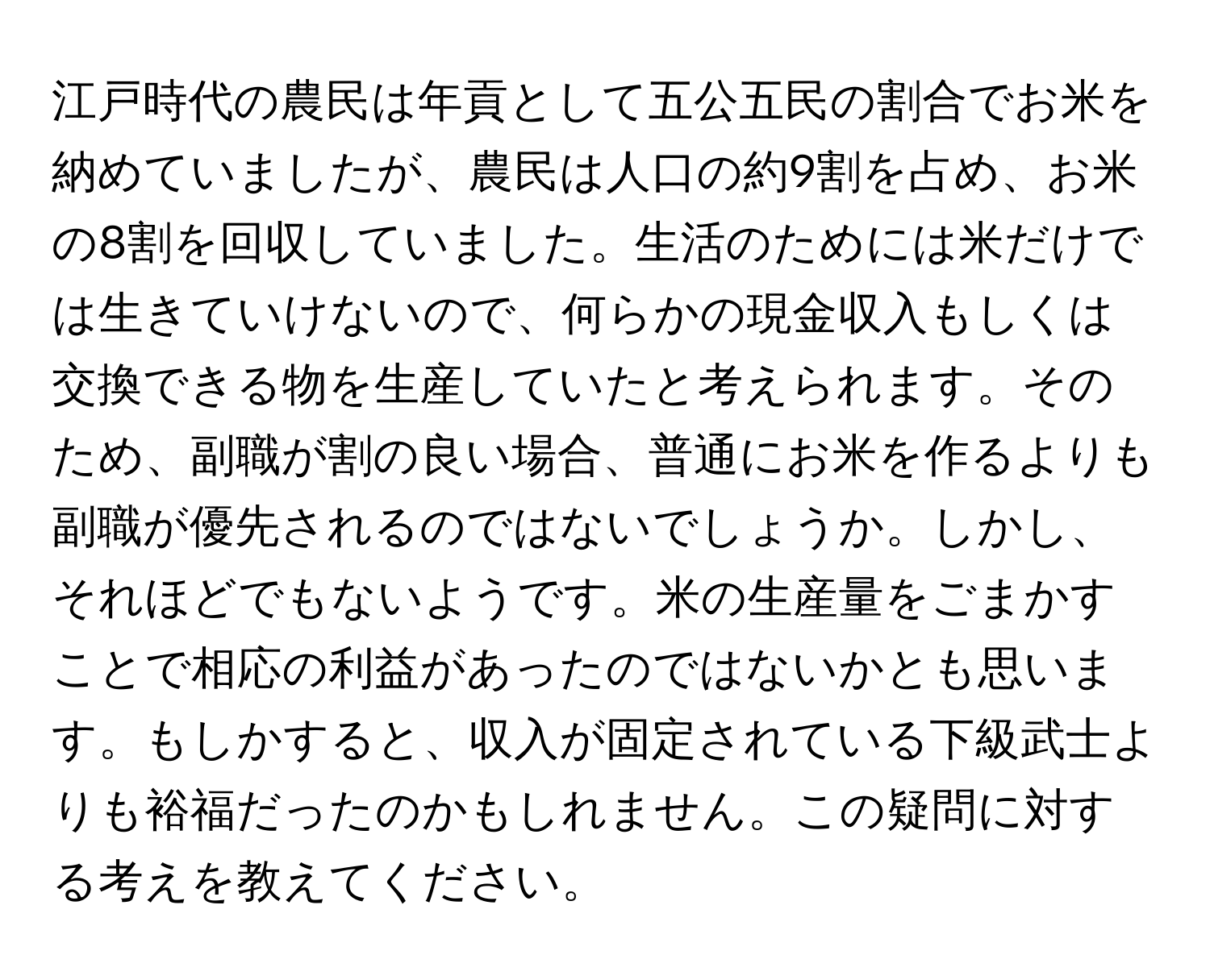 江戸時代の農民は年貢として五公五民の割合でお米を納めていましたが、農民は人口の約9割を占め、お米の8割を回収していました。生活のためには米だけでは生きていけないので、何らかの現金収入もしくは交換できる物を生産していたと考えられます。そのため、副職が割の良い場合、普通にお米を作るよりも副職が優先されるのではないでしょうか。しかし、それほどでもないようです。米の生産量をごまかすことで相応の利益があったのではないかとも思います。もしかすると、収入が固定されている下級武士よりも裕福だったのかもしれません。この疑問に対する考えを教えてください。