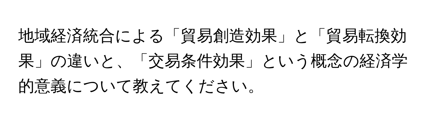 地域経済統合による「貿易創造効果」と「貿易転換効果」の違いと、「交易条件効果」という概念の経済学的意義について教えてください。