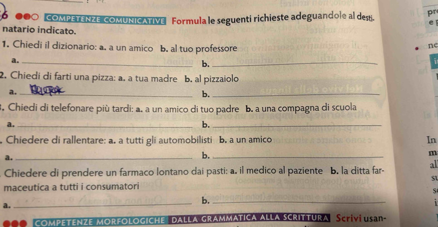 56 000 COMPETENZE cOMUNICATIVE Formula le seguenti richieste adeguandole al desti" 
pr 
e 
natario indicato. 
1. Chiedi il dizionario: a. a un amico b. al tuo professore 
ne 
a._ 
b._ 
7 
2. Chiedi di farti una pizza: a. a tua madre b. al pizzaiolo 
a._ 
b._ 
. Chiedi di telefonare più tardi: a. a un amico di tuo padre b. a una compagna di scuola 
a._ 
b._ 
. Chiedere di rallentare: a. a tutti gli automobilisti b. a un amico In 
a._ 
b._ 
m 
Chiedere di prendere un farmaco lontano dai pasti: a. il medico al paziente b. la ditta far- al 
Sl 
maceutica a tutti i consumatori 
S 
a. 
_b._ 

comPeTeNZE MorfoloGICHe dalla grammatica alla scrittura Scrivi usan-