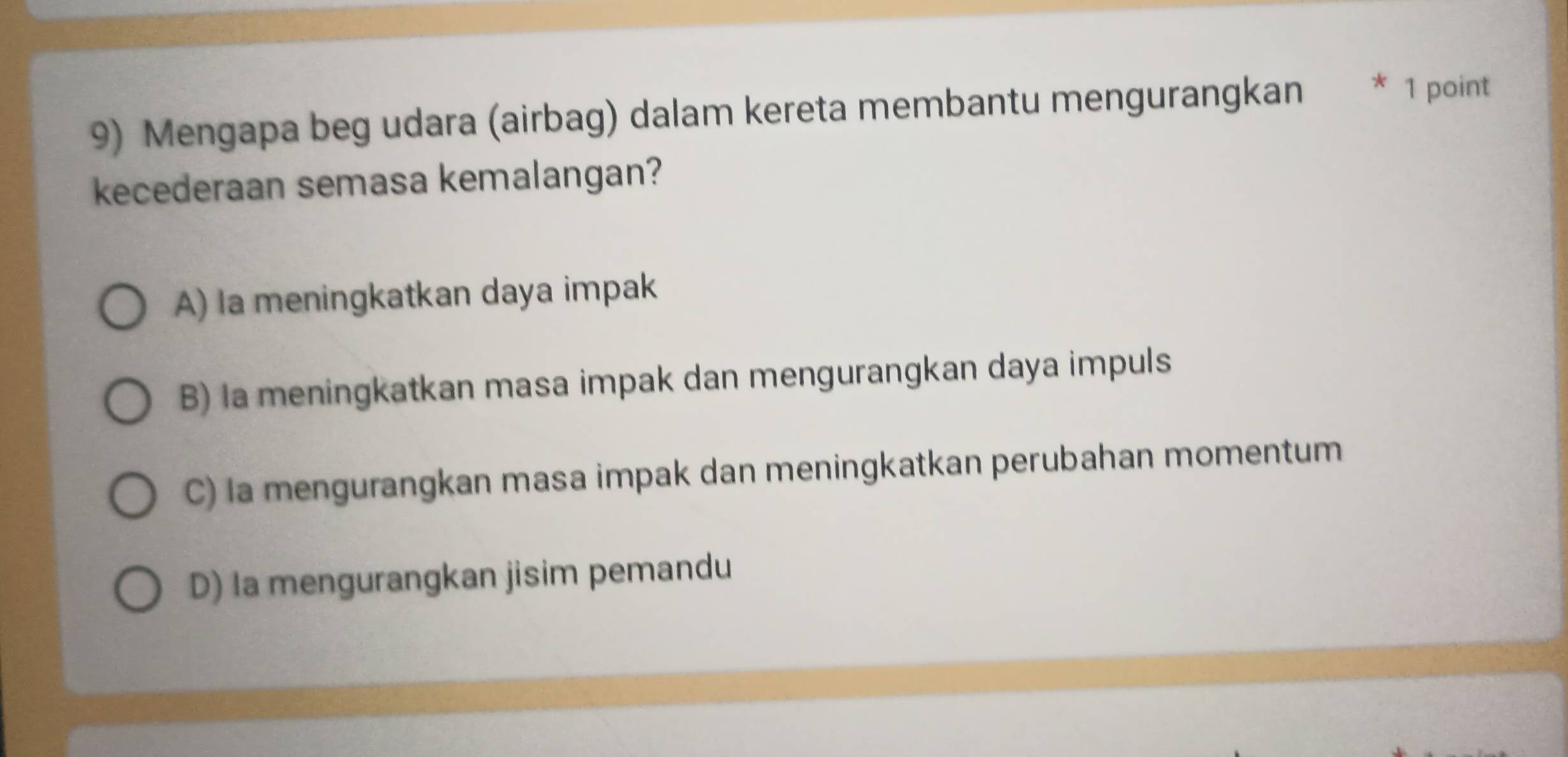 Mengapa beg udara (airbag) dalam kereta membantu mengurangkan * 1 point
kecederaan semasa kemalangan?
A) la meningkatkan daya impak
B) la meningkatkan masa impak dan mengurangkan daya impuls
C) la mengurangkan masa impak dan meningkatkan perubahan momentum
D) Ia mengurangkan jisim pemandu