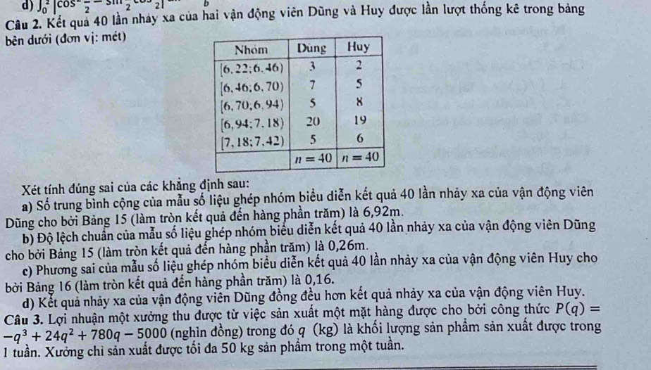 d) ∈t _0^(2cos ^-)frac 2-sin^221
Câu 2. Kết quả 40 lần nhảy xa của hai vận động viên Dũng và Huy được lần lượt thống kê trong bảng
bên dưới (đơn vị: mét)
Xét tính đúng sai của các khẳng định sau:
a) Số trung bình cộng của mẫu số liệu ghép nhóm biểu diễn kết quả 40 lần nhảy xa của vận động viên
Dũng cho bởi Bảng 15 (làm tròn kết quả đến hàng phần trăm) là 6,92m.
Độ Độ lệch chuẩn của mẫu số liệu ghép nhóm biểu diễn kết quả 40 lần nhảy xa của vận động viên Dũng
cho bởi Bảng 15 (làm tròn kết quả đến hàng phần trăm) là 0,26m.
c) Phương sai của mẫu số liệu ghép nhóm biểu diễn kết quả 40 lần nhảy xa của vận động viên Huy cho
Bởi Bảng 16 (làm tròn kết quả đến hàng phần trăm) là 0,16.
d) Kết quả nhảy xa của vận động viên Dũng đồng đều hơn kết quả nhảy xa của vận động viên Huy.
Câu 3. Lợi nhuận một xưởng thu được từ việc sản xuất một mặt hàng được cho bởi công thức P(q)=
-q^3+24q^2+780q-5000 (nghìn đồng) trong đó q (kg) là khối lượng sản phẩm sản xuất được trong
1 tuần. Xưởng chỉ sản xuất được tối đa 50 kg sản phầm trong một tuần.