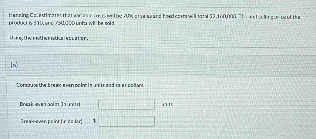 Henning Co. estimates that variable costs will be 70% of sales and fixed costs will total $2,160,000. The unit selling price of the 
product is $10, and 750,000 units will be sold. 
Using the mathematical equation, 
(a) 
Compute the break-even point in units and sales dollars. 
Break-even point (in units) units 
Break-even point (in dollar) $