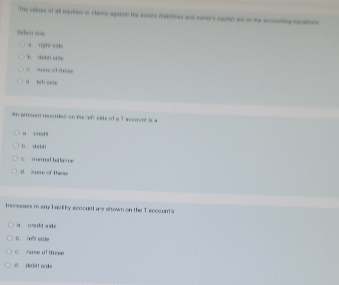 The values of all equities or claims against the assets (fabilites and owner's equity) are on the accounting equations
Select one
a right side
b debit side
c none of these
d left side
An amount recorded on the left side of a T account is a
a. credit
b. debit
c. normal balance
d. none of these
Increases in any liability account are shown on the T account's
a. credit side
b. left side
c. none of these
d. debit side