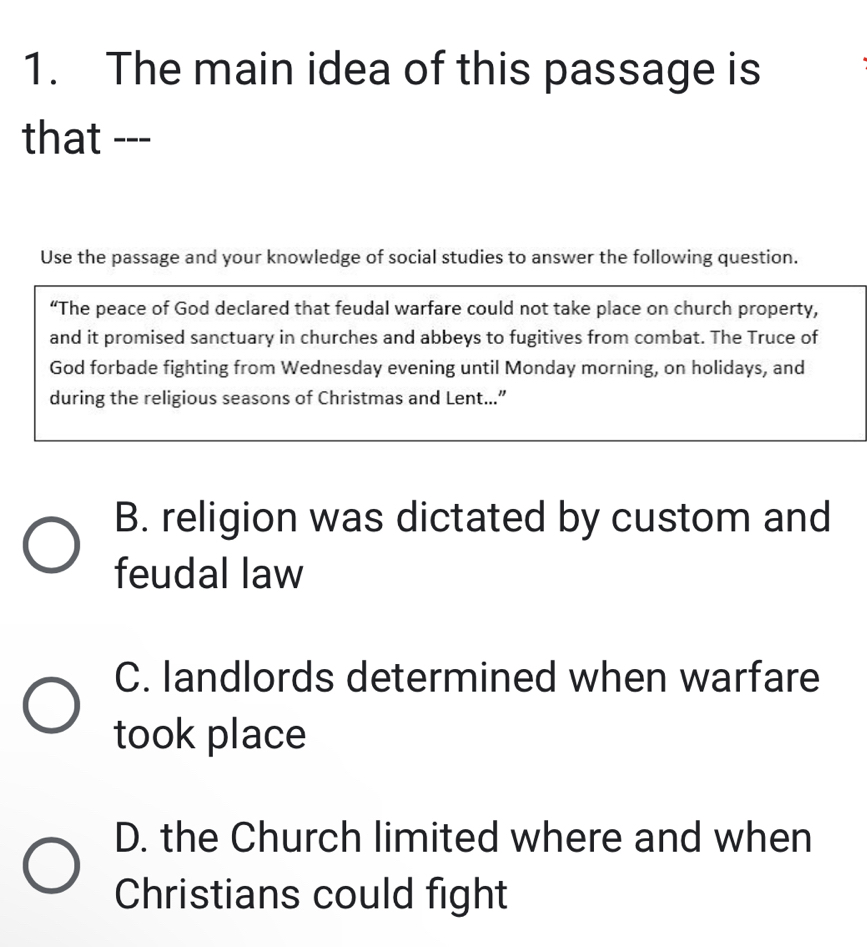 The main idea of this passage is
that ---
Use the passage and your knowledge of social studies to answer the following question.
“The peace of God declared that feudal warfare could not take place on church property,
and it promised sanctuary in churches and abbeys to fugitives from combat. The Truce of
God forbade fighting from Wednesday evening until Monday morning, on holidays, and
during the religious seasons of Christmas and Lent...”
B. religion was dictated by custom and
feudal law
C. landlords determined when warfare
took place
D. the Church limited where and when
Christians could fight