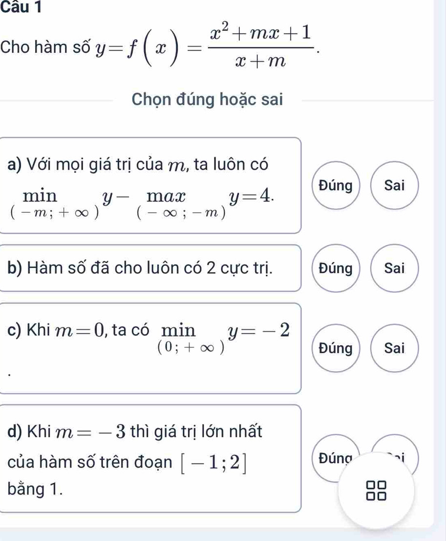 Cho hàm số y=f(x)= (x^2+mx+1)/x+m . 
Chọn đúng hoặc sai
a) Với mọi giá trị của m, ta luôn có
limlimits _(-m;+∈fty )y-_(-∈fty )a limlimits _(-∈fty ;-m)y=4.
Đúng Sai
b) Hàm số đã cho luôn có 2 cực trị. Đúng Sai
c) Khi m=0 , ta có limlimits _(0;+∈fty )y=-2 _ .
Đúng Sai
d) Khi m=-3 thì giá trị lớn nhất
của hàm số trên đoạn [-1;2] Đúng
bằng 1.