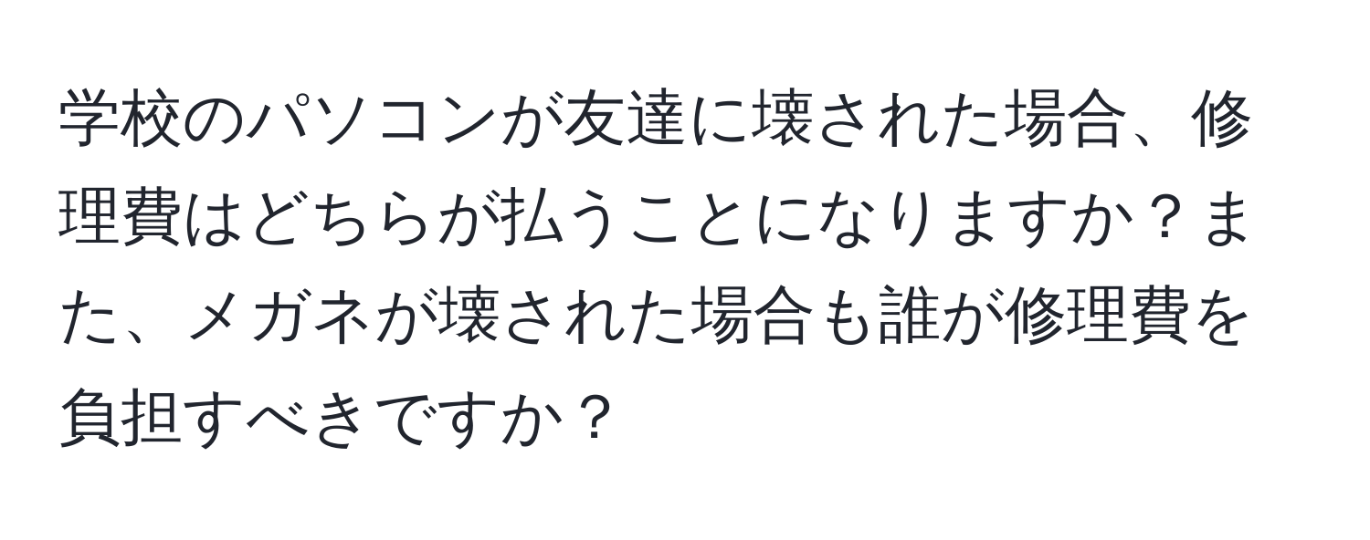 学校のパソコンが友達に壊された場合、修理費はどちらが払うことになりますか？また、メガネが壊された場合も誰が修理費を負担すべきですか？