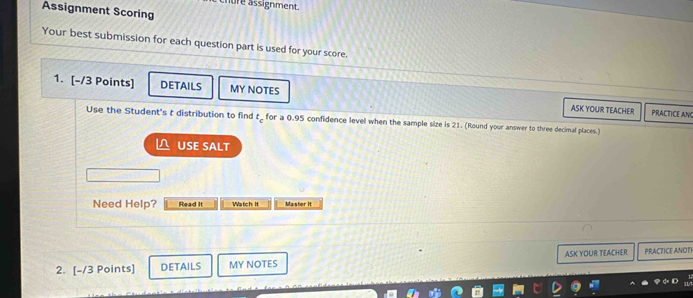 cntire assignment. 
Assignment Scoring 
Your best submission for each question part is used for your score. 
1. [-/3 Points] DETAILS MY NOTES ASK YOUR TEACHER PRACTICE AN 
Use the Student's t distribution to find t_c for a 0.95 confidence level when the sample size is 21. (Round your answer to three decimal places.) 
L USE SALT 
Need Help? Read It Watch It Master It 
2. [-/3 Points] DETAILS MY NOTES ASK YOUR TEACHER PRACTICE ANOTI