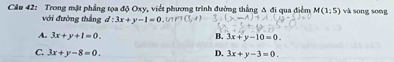 Trong mặt phẳng tọa độ Oxy, viết phương trình đường thẳng Δ đị qua điểm M(1;5) và song song
với đường thẳng d:3x+y-1=0
A. 3x+y+1=0. B. 3x+y-10=0.
C. 3x+y-8=0. D. 3x+y-3=0.